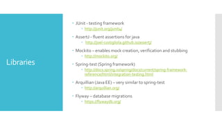 Libraries
 JUnit - testing framework
 http://junit.org/junit4/
 AssertJ - fluent assertions for java
 http://joel-costigliola.github.io/assertj/
 Mockito – enables mock creation, verification and stubbing
 http://mockito.org/
 Spring-test (Spring framework)
 http://docs.spring.io/spring/docs/current/spring-framework-
reference/html/integration-testing.html
 Arquillian (Java EE) – very similar to spring-test
 http://arquillian.org/
 Flyway – database migrations
 https://flywaydb.org/
 
