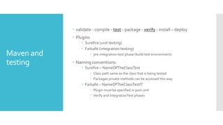 Maven and
testing
 validate - compile - test - package - verify - install – deploy
 Plugins
 Surefire (unit testing)
 Failsafe (integration testing)
 pre-integration-test phase (build test environment)
 Naming conventions:
 Surefire – NameOfTheClassTest
 Class path same as the class that is being tested
 Packages private methods can be accessed this way
 Failsafe – NameOfTheClassTestIT
 Plugin must be specified in pom.xml
 Verify and IntegrationTest phases
 