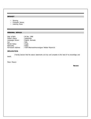 INTEREST
 Drawing.
 Computer Games.
 Listening Music.
PERSONAL DETAILS
Date of Birth : 04 Dec, 1988
Father’s Name : Sadananda
Languages Known : English, Kannada
Sex : Male
Marital Status : Single
Nationality : Indian
Permanent Address : #189 Bhairaveshwaranagara Hebbal Mysore16.
DECLARATION:
I hereby declare that the above statements are true and complete to the best of my knowledge and
belief.
Place: Mysore
Naveen
 