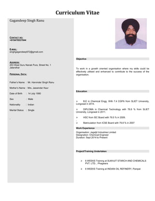 Curriculum Vitae
Gagandeep Singh Ranu
CONTACT NO:
+919478537844
E-MAIL:
singhgagandeep972@gmail.com
ADDRESS:
253 West Guru Nanak Pura, Street No. 1
Jalandhar
PERSONAL DATA:
Father’s Name : Mr. Harvinder Singh Ranu
Mother’s Name : Mrs. Jaswinder Kaur
Date of Birth : 14 July 1990
Sex : Male
Nationality : Indian
Marital Status : Single
.
Objective
To work in a growth oriented organisation where my skills could be
effectively utilised and enhanced to contribute to the success of the
organisation.
Education
 B.E in Chemical Engg. With 7.4 CGPA from SLIET University,
Longowal in 2014.
 DIPLOMA in Chemical Technology with 76.6 % from SLIET
University, Longowal in 2011.
 HSC from ISC Board with 79.5 % in 2009.
.
 Matriculation from ICSE Board with 79.8 % in 2007
Work Experience
Organisation: Jagatjit Industries Limited
Designation: Chemical Engineer
Duration: Sept 2014 to Present
Project/Training Undertaken
 6 WEEKS Training at SUKHJIT STARCH AND CHEMICALS
PVT. LTD. , Phagwara
 6 WEEKS Training at INDIAN OIL REFINERY, Panipat
 