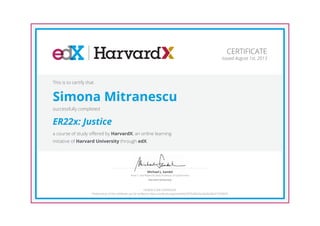 Anne T. and Robert M. Bass Professor of Government
Michael J. Sandel
Harvard University
CERTIFICATE
Issued August 1st, 2013
This is to certify that
Simona Mitranescu
successfully completed
ER22x: Justice
a course of study offered by HarvardX, an online learning
initiative of Harvard University through edX.
HONOR CODE CERTIFICATE
*Authenticity of this certificate can be verified at https://verify.edx.org/cert/645e707b20b24cc9a26c58c919720e7d
 