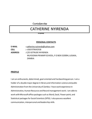 Curriculumvitae
Profile
PERSONAL CONTACTS
E-MAIL : catherine.nyirenda@yahoo.com
CELL : +260 979642918
ADDRESS : C/O GETRUDE NYIRENDA
MUYOOMA PRIMARYSCHOOL, P.O BOX 320094, LUSAKA,
ZAMBIA
PROFILE
I am an enthusiastic, determined, goal-oriented and hardworking person. I ama
holder of a double major degree in library and information science and public
Administration from the University of Zambia. I have work experience in
Administrative, Human Resource and Record management work. I am able to
work with Microsoftoffice packages such as Word, Excel, Power point, and
Statistical packages for Social Scientists (SPSS). I also possess excellent
communication, interpersonal and leadership skills
CATHERINE NYIRENDA
 