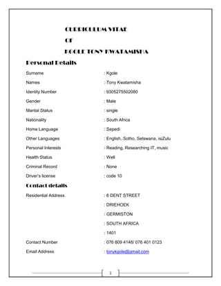 1
CURRICULUM VITAE
OF
KGOLE TONY KWATAMISHA
Personal Details
Surname : Kgole
Names : Tony Kwatamisha
Identity Number : 9305275502080
Gender : Male
Marital Status : single
Nationality : South Africa
Home Language : Sepedi
Other Languages : English, Sotho, Setswana, isiZulu
Personal Interests : Reading, Researching IT, music
Health Status : Well
Criminal Record : None
Driver’s license : code 10
Contact details
Residential Address : 6 DENT STREET
: DRIEHOEK
: GERMISTON
: SOUTH AFRICA
: 1401
Contact Number : 076 809 4148/ 076 401 0123
Email Address : tonykgole@gmail.com
 