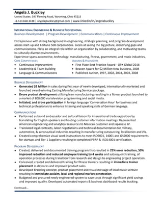 Angela J. Buckley
United States: 397 Fleming Road, Wyoming, Ohio 45215
+1.513.668.3438 | angelajbuckley@gmail.com | www.linkedin/in/angelabuckley
INTERNATIONAL ENGINEERING & BUSINESS PROFESSIONAL
Business Development | Program Development | Communications | Continuous Improvement
Entrepreneur with strong background in engineering, strategic planning, and program development
across start-up and Fortune 500 corporations. Excels at seeing the big picture, identifying gaps and
communications. Plays an integral role within an organization by collaborating, and motivating teams
in culturally diverse environments.
Experience spans automotive, technology, manufacturing, fitness, government, and music industries.
CORE COMPETENCIES AWARDS & HIGHLIGHTS
 Continuous Improvement
 Leadership & Team Building
 Language & Communications
 First Place Best Practice Award - OPX Global 2016
 Beacon Award for $2 Million New Business, 2008
 Published Author, 1997, 2002, 2003, 2004, 2008
BUSINESS DEVELOPMENT
 Generated $2 Million in sales during first year of newly developed, internationally marketed and
launched award-winning Casting Manufacturing Services package.
 Drove product development utilizing lean manufacturing resulting in a fitness product launched to
a market of 800,000 via television programming and social media.
 Initiated, and drove participation in foreign language 'Conversation Hour' for business and
technical professionals to enhance listening and speaking skills of German language.
COMMUNICATIONS
● Performed as brand ambassador and cultural liaison for international trade exposition by
translating for English-speakers and hosting customer information meetings. Represented
American engineering and analytical resources to Mexican customer and Japanese JV.
● Translated legal contracts, labor negotiations and technical documentation for military,
automotive, & aeronautical industries resulting in manufacturing outsourcing, localization and JVs.
● Created comprehensive visual work instructions to meet ISO9001, 14001 and QS9000 requirements
for startups and Tier 1 Suppliers resulting in completed PPAP & ISO14001 certification.
PROGRAM DEVELOPMENT
● Created, delivered and documented training program that resulted in 25% error reduction, 50%
improved reduction and reduced employee training by 4 weeks and subsequent training, of
operation processes during transition from research and design to engineering project operation.
● Conceived, created and delivered training for fitness trainers resulting in immediate trainer
placement in daycares and improved product sales.
● Developed branding concept, product placement and visual message of local music venture
resulting in immediate acclaim, local and regional market penetration.
● Budgeted and procured newly engineered system to save costs through significant yield savings
and improved quality. Developed automated reports & business dashboard results tracking.
Continued...
 