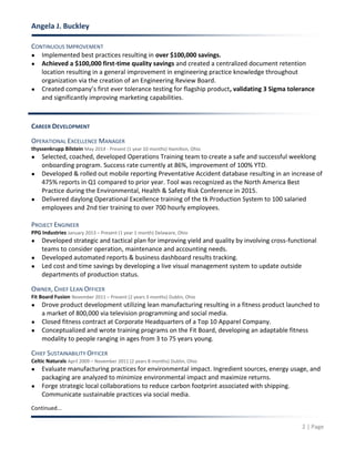 Angela J. Buckley
2 | Page
CONTINUOUS IMPROVEMENT
● Implemented best practices resulting in over $100,000 savings.
● Achieved a $100,000 first-time quality savings and created a centralized document retention
location resulting in a general improvement in engineering practice knowledge throughout
organization via the creation of an Engineering Review Board.
● Created company’s first ever tolerance testing for flagship product, validating 3 Sigma tolerance
and significantly improving marketing capabilities.
CAREER DEVELOPMENT
OPERATIONAL EXCELLENCE MANAGER
thyssenkrupp Bilstein May 2014 - Present (1 year 10 months) Hamilton, Ohio
● Selected, coached, developed Operations Training team to create a safe and successful weeklong
onboarding program. Success rate currently at 86%, improvement of 100% YTD.
● Developed & rolled out mobile reporting Preventative Accident database resulting in an increase of
475% reports in Q1 compared to prior year. Tool was recognized as the North America Best
Practice during the Environmental, Health & Safety Risk Conference in 2015.
● Delivered daylong Operational Excellence training of the tk Production System to 100 salaried
employees and 2nd tier training to over 700 hourly employees.
PROJECT ENGINEER
PPG Industries January 2013 – Present (1 year 1 month) Delaware, Ohio
● Developed strategic and tactical plan for improving yield and quality by involving cross-functional
teams to consider operation, maintenance and accounting needs.
● Developed automated reports & business dashboard results tracking.
● Led cost and time savings by developing a live visual management system to update outside
departments of production status.
OWNER, CHIEF LEAN OFFICER
Fit Board Fusion November 2011 – Present (2 years 3 months) Dublin, Ohio
● Drove product development utilizing lean manufacturing resulting in a fitness product launched to
a market of 800,000 via television programming and social media.
● Closed fitness contract at Corporate Headquarters of a Top 10 Apparel Company.
● Conceptualized and wrote training programs on the Fit Board, developing an adaptable fitness
modality to people ranging in ages from 3 to 75 years young.
CHIEF SUSTAINABILITY OFFICER
Celtic Naturals April 2009 – November 2011 (2 years 8 months) Dublin, Ohio
● Evaluate manufacturing practices for environmental impact. Ingredient sources, energy usage, and
packaging are analyzed to minimize environmental impact and maximize returns.
● Forge strategic local collaborations to reduce carbon footprint associated with shipping.
Communicate sustainable practices via social media.
Continued...
 