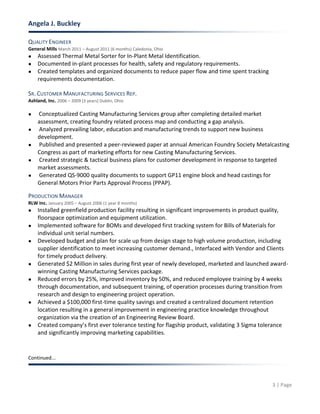 Angela J. Buckley
3 | Page
QUALITY ENGINEER
General Mills March 2011 – August 2011 (6 months) Caledonia, Ohio
● Assessed Thermal Metal Sorter for In-Plant Metal Identification.
● Documented in-plant processes for health, safety and regulatory requirements.
● Created templates and organized documents to reduce paper flow and time spent tracking
requirements documentation.
SR. CUSTOMER MANUFACTURING SERVICES REP.
Ashland, Inc. 2006 – 2009 (3 years) Dublin, Ohio
● Conceptualized Casting Manufacturing Services group after completing detailed market
assessment, creating foundry related process map and conducting a gap analysis.
● Analyzed prevailing labor, education and manufacturing trends to support new business
development.
● Published and presented a peer-reviewed paper at annual American Foundry Society Metalcasting
Congress as part of marketing efforts for new Casting Manufacturing Services.
● Created strategic & tactical business plans for customer development in response to targeted
market assessments.
● Generated QS-9000 quality documents to support GP11 engine block and head castings for
General Motors Prior Parts Approval Process (PPAP).
PRODUCTION MANAGER
RLW Inc. January 2005 – August 2006 (1 year 8 months)
● Installed greenfield production facility resulting in significant improvements in product quality,
floorspace optimization and equipment utilization.
● Implemented software for BOMs and developed first tracking system for Bills of Materials for
individual unit serial numbers.
● Developed budget and plan for scale up from design stage to high volume production, including
supplier identification to meet increasing customer demand., Interfaced with Vendor and Clients
for timely product delivery.
● Generated $2 Million in sales during first year of newly developed, marketed and launched award-
winning Casting Manufacturing Services package.
● Reduced errors by 25%, improved inventory by 50%, and reduced employee training by 4 weeks
through documentation, and subsequent training, of operation processes during transition from
research and design to engineering project operation.
● Achieved a $100,000 first-time quality savings and created a centralized document retention
location resulting in a general improvement in engineering practice knowledge throughout
organization via the creation of an Engineering Review Board.
● Created company’s first ever tolerance testing for flagship product, validating 3 Sigma tolerance
and significantly improving marketing capabilities.
Continued...
 