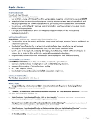 Angela J. Buckley
4 | Page
RESEARCH ENGINEER
Pennsylvania State University
2002 – 2004 (2 years) State College, Pennsylvania
● Led problem solving activities at foundries using process mapping, optical microscopes, and SEM.
● Served as liaison between the university and industry representatives, leveraging academic and
industry experience and communication skills to generate a positive cooperative environment.
● Coordinated on-time foundry start-up project for student teaching, with zero recorded injuries
during teaching segments.
● Conceptualized and created initial Roadmap/Resource Document for the Pennsylvania
Metalcasting Industry.
METALLURGICAL ENGINEER
General Motors September 1998 – July 2002 (3 years 11 months) Defiance, Ohio
● Translated technical documents and liaised for technical exchange between German and American
automotive concerns.
● Conducted Team Training for new launch teams in cellular-style manufacturing workgroups,
focusing on consensus development and inter- and intra-team communication.
● Spent 1 year in deployment, initiating, developing manufacturing system within team layout at
various site in order to drive uniformity across all manufacturing locations.
● Responsible for the maintenance and analysis for multiple plant Melt and Sand Quality.
LOST FOAM PROCESS ENGINEER
General Motors Corporation January 2000 – January 2002 (2 years 1 month) Saginaw, Michigan
● Maintained and analyzed multiple-plant Melt and Sand Quality statistics.
● Supported the start-up of site's aluminum facility.
● ISO 14001 Internal Auditor.
● Conducted training and development of 25 production employees.
GRADUATE RESEARCH ASST.
The Ohio State University 1996 – 1998 (2 years)
PUBLICATIONS
 "Integrated Casting Solutions Partner Offers Innovative Solutions in Response to Challenging Market
Dynamics" Transactions of the American Foundry Society, 2008
 “The Effect of Solidification Pressure on the Porosity Distribution in a Large Aluminum Die Casting” Transactions
1997, North American Die Casting Association, 1997
 “Heat Treatment Procedure Qualification Trials at Steel Foundries” Proceedings, Steel Founder’s Society of America
Technical and Operating Conference, 7-9 Nov, 2002 Chicago, IL, November 7, 2002
 “Perspectives on Heat Treatment Procedure Qualification for Steel Castings” Proceedings, Steel Founder’s Society of
America Technical and Operating Conference, Nov. 2003, Chicago, IL, November 2003
 “Heat Treatment Procedure Qualification for Carbon and Low Alloy and High Alloy Steel Castings” Proceedings,
Steel Founder’s Society of America Technical and Operating Conference, Nov. 2004, Chicago, IL, November 2004
 Fit Board Fusion Blog Fit Board Fusion, July 20, 2013, www.fitboardfusion.com
 