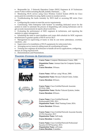  Responsible for 5 Network Operation Center (NOC) Engineers & 10 Technicians across 9 cities in KSA including Riyadh, Jeddah, Dammam,…….etc. 
 Monitoring Wi-Fi service using Cisco Wireless Control System (WCS) for Cisco access point & controllers & using Aptilo system to monitor servers. 
 Troubleshooting the faults remotely by WCS itself or accessing 800 series Cisco routers. 
 Configuring the routers to meet the service requirements. 
 Customizing "Infra Enterprise Calls System" & installing dedicated server for the system in order to automate the process of dispatching calls among technicians and to get accurate measurements & reports about work flow. 
 Evaluating the performance of NOC engineers & technicians, and reporting the statistics to upper management. 
 Scheduling the tasks to meet deadlines and create shift schedule for NOC engineers & technicians to grantee quality of Wi-Fi service 24/7. 
 Management & supervising of teams in time & cost terms (attendance, overtime, vacations....etc) 
 Supervision of re-installation of Wi-Fi equipments for redecorated sites. 
 Arranging survey teams & cabling teams & coordinating all teams. 
 Training new engineers & technicians to handle all service applications, configuring devices, & using required tools. 
 Demonstrations and Presentations. 
TRAINING COURSES & CERTIFICATES 
Course Name: Computer Maintenance Course, 2008. 
Organiztion Name: Amman Gate for Computer Systems, Jordan. 
Course Duration: 30 hours. 
Course Name: ASP.net using VB.net, 2008. 
Organization Name: Havana Cultural Center, Jordan. 
Course Duration: 60 hours. 
Course Name: Cisco Certified Network Associate (CCNA), 2008. 
Organization Name: Mesbar Telecom Systems, Jordan. 
Course Duration: 60 hours. 
Course Name: Cisco Certified Network Professional(CCNP), 2011. 
Organization Name: Abad Training Center, KSA. 
Course Duration: 90 hours. 
Course Name: Cisco Certified Network Associate Security (CCNA Security), 2013 
Organization Name: Self-study. 
Course Duration: 2 monthes. 
Course Name: Cisco Certified Network Professional Security (CCNP Security), 2013. 
Organization Name: self-study. 
Course Duration: 8 monthes.  