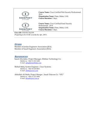 Course Name: Cisco Certified Web Security Professtional, 2014. 
Organization Name: Flane, Dubai, UAE. 
Course Duration: 2 days. 
Course Name: Cisco Certified Email Security Professtional, 2014. 
Organization Name: Flane, Dubai, UAE. 
Course Duration: 3 days. 
Cisco ID: CSCO11762249. 
Preparing to be CCIE security by Apr, 2015. 
OTHER 
Member of Jordan Engineers Association (JEA). 
Member of Saudi Engineers Association (SEA). 
REFERENCES 
Saeed Abu Jaber, Project Manager, Ebttikar Technology Co. 
Mobile no. +966 53 454 3440. 
E-mail: sabujaber@ebttikar.com 
Mohab Bahij, System Engineer , Cisco Systems. 
Mobile no. +966 50 620 0869. 
E-mail: mbahij@cisco.com 
Abdullah Al Otaibi, Project Manger , Saudi Telecom Co. “STC” 
Mobile no. +966 53 222 5888. 
E-mail: abotaibi@stc.com.sa 