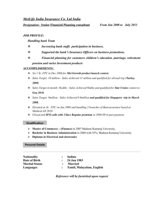MetLife India Insurance Co. Ltd India
Designation: Senior Financial Planning consultant From Jan 2008 to July 2011
JOB PROFILE:
Handling bank Team
 Increasing bank staffs participation in business,
 Supported the bank’s Insurance Officers on business promotions.
 Financial planning for customers children’s education ,marriage, retirement
pension and varies Investment products
ACCOMPLISHMENTS:
 No 1 Sr. FPC in Dec 2008 for Met Growth product launch contest.
 Sales Target: 10 million - Sales Achieved 11 million and qualified for abroad trip (Turkey
2009)
 Sales Target in month: 8Lakhs - Sales Achieved 9lakhs and qualified for Star Cruise contest to
Goa 2010.
 Sales Target: 9million - Sales Achieved 9.9million and qualified for Singapore trip in March
2008.
 Elevated as Sr. FPC on Jan 2008 and handling 3 branches of Bancassurance based at
Madurai till 2010.
 Closed and HNI calls with 13lacs Regular premium in 2008-09 in part payment.
 Master of Commerce – (Finance) in 2007 Madurai Kamaraj University,
 Bachelor in Business Administration in 2004 with 55%, Madurai Kamaraj University
 Diploma in Electrical and electronics
Nationality : Indian
Date of Birth : 24 Jun 1983
Marital Status : Married
Languages : Tamil, Malayalam, English
Reference will be furnished upon request
Qualification
Personal Details
 