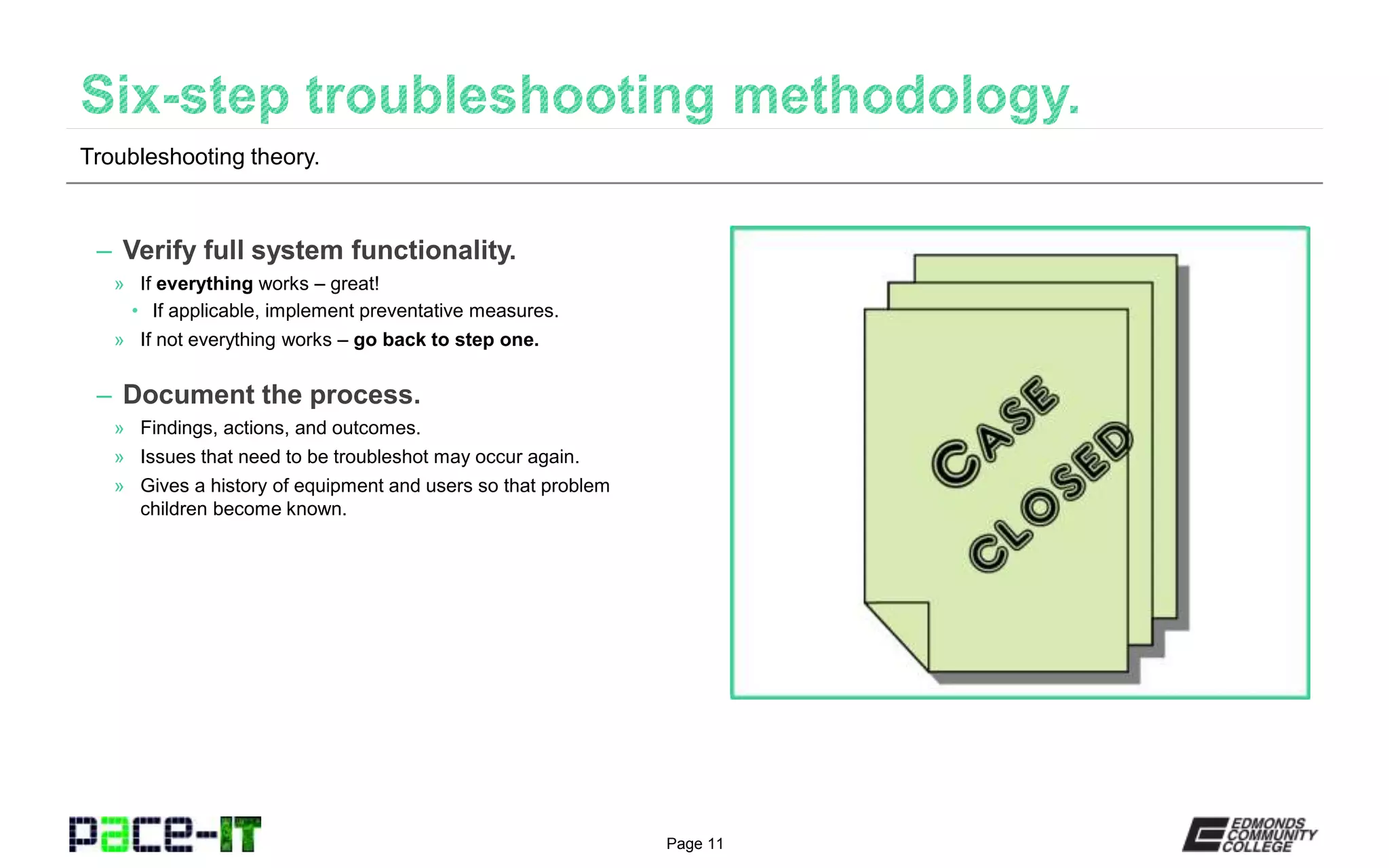 Page 11
– Verify full system functionality.
» If everything works – great!
• If applicable, implement preventative measures.
» If not everything works – go back to step one.
– Document the process.
» Findings, actions, and outcomes.
» Issues that need to be troubleshot may occur again.
» Gives a history of equipment and users so that problem
children become known.
Troubleshooting theory.
 