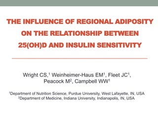 THE INFLUENCE OF REGIONAL ADIPOSITY
ON THE RELATIONSHIP BETWEEN
25(OH)D AND INSULIN SENSITIVITY
Wright CS,1 Weinheimer-Haus EM1, Fleet JC1,
Peacock M2, Campbell WW1
1Department of Nutrition Science, Purdue University, West Lafayette, IN, USA
2Department of Medicine, Indiana University, Indianapolis, IN, USA
 