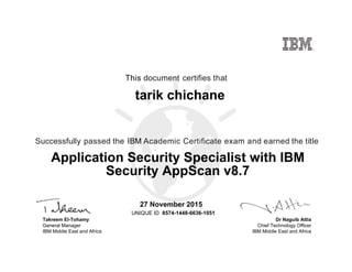 Dr Naguib Attia
Chief Technology Officer
IBM Middle East and Africa
This document certifies that
Successfully passed the IBM Academic Certificate exam and earned the title
UNIQUE ID
Takreem El-Tohamy
General Manager
IBM Middle East and Africa
tarik chichane
27 November 2015
Application Security Specialist with IBM
Security AppScan v8.7
8574-1448-6636-1051
Digitally signed by
IBM MEA
University
Date: 2015.11.28
00:28:23 CET
Reason: Passed
test
Location: MEA
Portal Exams
Signat
 