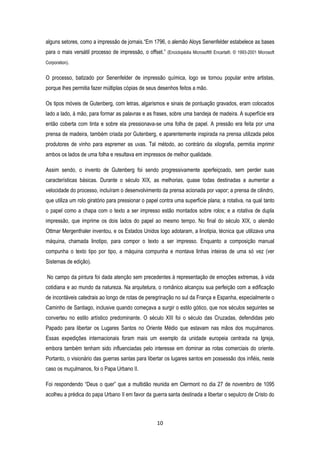 10
alguns setores, como a impressão de jornais.“Em 1796, o alemão Aloys Senenfelder estabelece as bases
para o mais versátil processo de impressão, o offset.” (Enciclopédia Microsoft® Encarta®. © 1993-2001 Microsoft
Corporation).
O processo, batizado por Senenfelder de impressão química, logo se tornou popular entre artistas,
porque lhes permitia fazer múltiplas cópias de seus desenhos feitos a mão.
Os tipos móveis de Gutenberg, com letras, algarismos e sinais de pontuação gravados, eram colocados
lado a lado, à mão, para formar as palavras e as frases, sobre uma bandeja de madeira. A superfície era
então coberta com tinta e sobre ela pressionava-se uma folha de papel. A pressão era feita por uma
prensa de madeira, também criada por Gutenberg, e aparentemente inspirada na prensa utilizada pelos
produtores de vinho para espremer as uvas. Tal método, ao contrário da xilografia, permitia imprimir
ambos os lados de uma folha e resultava em impressos de melhor qualidade.
Assim sendo, o invento de Gutenberg foi sendo progressivamente aperfeiçoado, sem perder suas
características básicas. Durante o século XIX, as melhorias, quase todas destinadas a aumentar a
velocidade do processo, incluíram o desenvolvimento da prensa acionada por vapor; a prensa de cilindro,
que utiliza um rolo giratório para pressionar o papel contra uma superfície plana; a rotativa, na qual tanto
o papel como a chapa com o texto a ser impresso estão montados sobre rolos; e a rotativa de dupla
impressão, que imprime os dois lados do papel ao mesmo tempo. No final do século XIX, o alemão
Ottmar Mergenthaler inventou, e os Estados Unidos logo adotaram, a linotipia, técnica que utilizava uma
máquina, chamada linotipo, para compor o texto a ser impresso. Enquanto a composição manual
compunha o texto tipo por tipo, a máquina compunha e montava linhas inteiras de uma só vez (ver
Sistemas de edição).
No campo da pintura foi dada atenção sem precedentes à representação de emoções extremas, à vida
cotidiana e ao mundo da natureza. Na arquitetura, o românico alcançou sua perfeição com a edificação
de incontáveis catedrais ao longo de rotas de peregrinação no sul da França e Espanha, especialmente o
Caminho de Santiago, inclusive quando começava a surgir o estilo gótico, que nos séculos seguintes se
converteu no estilo artístico predominante. O século XIII foi o século das Cruzadas, defendidas pelo
Papado para libertar os Lugares Santos no Oriente Médio que estavam nas mãos dos muçulmanos.
Essas expedições internacionais foram mais um exemplo da unidade europeia centrada na Igreja,
embora também tenham sido influenciadas pelo interesse em dominar as rotas comerciais do oriente.
Portanto, o visionário das guerras santas para libertar os lugares santos em possessão dos infiéis, neste
caso os muçulmanos, foi o Papa Urbano II.
Foi respondendo “Deus o quer” que a multidão reunida em Clermont no dia 27 de novembro de 1095
acolheu a prédica do papa Urbano II em favor da guerra santa destinada a libertar o sepulcro de Cristo do
 