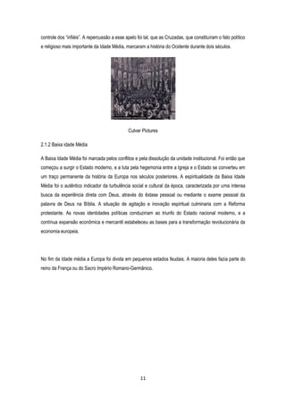 11
controle dos “infiéis”. A repercussão a esse apelo foi tal, que as Cruzadas, que constituíram o fato político
e religioso mais importante da Idade Média, marcaram a história do Ocidente durante dois séculos.
Culver Pictures
2.1.2 Baixa idade Média
A Baixa Idade Média foi marcada pelos conflitos e pela dissolução da unidade institucional. Foi então que
começou a surgir o Estado moderno, e a luta pela hegemonia entre a Igreja e o Estado se converteu em
um traço permanente da história da Europa nos séculos posteriores. A espiritualidade da Baixa Idade
Média foi o autêntico indicador da turbulência social e cultural da época, caracterizada por uma intensa
busca da experiência direta com Deus, através do êxtase pessoal ou mediante o exame pessoal da
palavra de Deus na Bíblia. A situação de agitação e inovação espiritual culminaria com a Reforma
protestante. As novas identidades políticas conduziriam ao triunfo do Estado nacional moderno, e a
contínua expansão econômica e mercantil estabeleceu as bases para a transformação revolucionária da
economia europeia.
No fim da Idade média a Europa foi divida em pequenos estados feudais. A maioria deles fazia parte do
reino da França ou do Sacro Império Romano-Germânico.
 