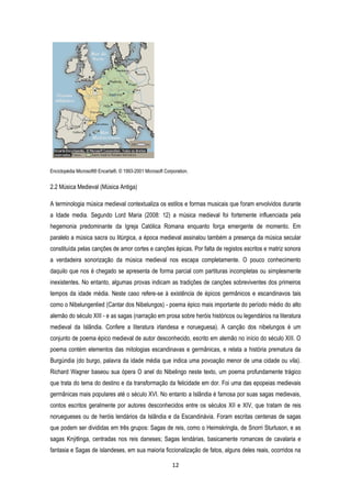 12
Enciclopédia Microsoft® Encarta®. © 1993-2001 Microsoft Corporation.
2.2 Música Medieval (Música Antiga)
A terminologia música medieval contextualiza os estilos e formas musicais que foram envolvidos durante
a Idade media. Segundo Lord Maria (2008: 12) a música medieval foi fortemente influenciada pela
hegemonia predominante da Igreja Católica Romana enquanto força emergente de momento. Em
paralelo a música sacra ou litúrgica, a época medieval assinalou também a presença da música secular
constituída pelas canções de amor cortes e canções épicas. Por falta de registos escritos e matriz sonora
a verdadeira sonorização da música medieval nos escapa completamente. O pouco conhecimento
daquilo que nos é chegado se apresenta de forma parcial com partituras incompletas ou simplesmente
inexistentes. No entanto, algumas provas indicam as tradições de canções sobreviventes dos primeiros
tempos da idade média. Neste caso refere-se à existência de épicos germânicos e escandinavos tais
como o Nibelungenlied (Cantar dos Nibelungos) - poema épico mais importante do período médio do alto
alemão do século XIII - e as sagas (narração em prosa sobre heróis históricos ou legendários na literatura
medieval da Islândia. Confere a literatura irlandesa e norueguesa). A canção dos nibelungos é um
conjunto de poema épico medieval de autor desconhecido, escrito em alemão no início do século XIII. O
poema contém elementos das mitologias escandinavas e germânicas, e relata a história prematura da
Burgúndia (do burgo, palavra da idade média que indica uma povoação menor de uma cidade ou vila).
Richard Wagner baseou sua ópera O anel do Nibelingo neste texto, um poema profundamente trágico
que trata do tema do destino e da transformação da felicidade em dor. Foi uma das epopeias medievais
germânicas mais populares até o século XVI. No entanto a Islândia é famosa por suas sagas medievais,
contos escritos geralmente por autores desconhecidos entre os séculos XII e XIV, que tratam de reis
noruegueses ou de heróis lendários da Islândia e da Escandinávia. Foram escritas centenas de sagas
que podem ser divididas em três grupos: Sagas de reis, como o Heimskringla, de Snorri Sturluson, e as
sagas Knýtlinga, centradas nos reis daneses; Sagas lendárias, basicamente romances de cavalaria e
fantasia e Sagas de islandeses, em sua maioria ficcionalização de fatos, alguns deles reais, ocorridos na
 