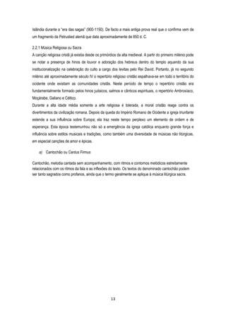 13
Islândia durante a “era das sagas” (900-1150). De facto a mais antiga prova real que o confirma vem de
um fragmento da Petruslied alemã que data aproximadamente de 850 d. C.
2.2.1 Música Religiosa ou Sacra
A canção religiosa cristã já existia desde os primórdios da alta medieval. A partir do primeiro milénio pode
se notar a presença de hinos de louvor e adoração dos hebreus dentro do templo aquando da sua
institucionalização na celebração do culto a cargo dos levitas pelo Rei David. Portanto, já no segundo
milénio até aproximadamente século IV o repertório religioso cristão espalhava-se em todo o território do
ocidente onde existiam as comunidades cristãs. Neste período de tempo o repertório cristão era
fundamentalmente formado pelos hinos judaicos, salmos e cânticos espirituais, o repertório Ambrosíaco,
Moçárabe, Galiano e Céltico.
Durante a alta idade média somente a arte religiosa é tolerada, a moral cristão reage contra os
divertimentos da civilização romana. Depois da queda do Império Romano de Ocidente a igreja triunfante
estende a sua influência sobre Europa; ela traz neste tempo perplexo um elemento de ordem e de
esperança. Esta época testemunhou não só a emergência da igreja católica enquanto grande força e
influência sobre estilos musicais e tradições, como também uma diversidade de músicas não litúrgicas,
em especial canções de amor e épicas.
a) Cantochão ou Cantus Firmus
Cantochão, melodia cantada sem acompanhamento, com ritmos e contornos melódicos estreitamente
relacionados com os ritmos da fala e as inflexões do texto. Os textos do denominado cantochão podem
ser tanto sagrados como profanos, ainda que o termo geralmente se aplique à música litúrgica sacra.
 