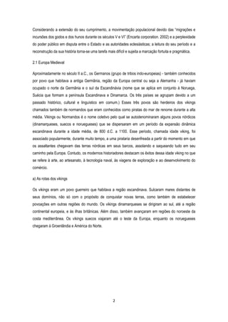 2
Considerando a extensão do seu cumprimento, a movimentação populacional devido das “migrações e
incursões dos godos e dos hunos durante os séculos V e VI” (Encarta corporation. 2002) e a perplexidade
do poder público em disputa entre o Estado e as autoridades eclesiásticas; a leitura do seu período e a
reconstrução da sua história torna-se uma tarefa mais difícil e sujeita a marcação fortuita e pragmática.
2.1 Europa Medieval
Aproximadamente no século II a.C., os Germanos (grupo de tribos indo-europeias) - também conhecidos
por povo que habitava a antiga Germânia, região da Europa central ou seja a Alemanha - já haviam
ocupado o norte da Germânia e o sul da Escandinávia (nome que se aplica em conjunto à Noruega,
Suécia que formam a península Escandinava e Dinamarca. Os três países se agrupam devido a um
passado histórico, cultural e linguístico em comum.) Esses três povos são herdeiros dos vikings
chamados também de normandos que eram conhecidos como piratas do mar de renome durante a alta
média. Vikings ou Normandos é o nome coletivo pelo qual se autodenominaram alguns povos nórdicos
(dinamarqueses, suecos e noruegueses) que se dispersaram em um período da expansão dinâmica
escandinava durante a idade média, de 800 d.C. a 1100. Esse período, chamada idade viking, foi
associado popularmente, durante muito tempo, a uma pirataria desenfreada a partir do momento em que
os assaltantes chegavam das terras nórdicas em seus barcos, assolando e saqueando tudo em seu
caminho pela Europa. Contudo, os modernos historiadores destacam os êxitos dessa idade viking no que
se refere à arte, ao artesanato, à tecnologia naval, às viagens de exploração e ao desenvolvimento do
comércio.
a) As rotas dos vikings
Os vikings eram um povo guerreiro que habitava a região escandinava. Sulcaram mares distantes de
seus domínios, não só com o propósito de conquistar novas terras, como também de estabelecer
povoações em outras regiões do mundo. Os vikings dinamarqueses se dirigiram ao sul, até a região
continental europeia, e às ilhas britânicas. Além disso, também avançaram em regiões do noroeste da
costa mediterrânea. Os vikings suecos viajaram até o leste da Europa, enquanto os noruegueses
chegaram à Groenlândia e América do Norte.
 