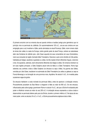 3
O primeiro encontro com os romanos deu-se quando cimbros e teutões (antigo povo germânico que no
princípio vivia na península da Jutlândia. Em aproximadamente 120 a.C., uniu-se aos cimbros em sua
emigração para o sul) invadiram a Gália, sendo derrotados na atual Provença. Gália, nome romano dado
às terras dos celtas no oeste da Europa; cobria grande parte da atual França, embora se estendesse
além das fronteiras do referido país. Júlio Cesar aquando de seus comentários em seus Comentários,
narra sua conquista da região chamada Gália Transalpina. Descreve o país como dividido em três partes,
habitadas por belgas, aquitanos e gauleses ou celtas. As três nações tinham diferentes línguas, costumes
e leis. Os aquitanos, ademais, eram etnicamente diferentes dos belgas e celtas. Os romanos dividiram-na
em duas regiões principais: a Gália Cisalpina (atual norte da Itália) e a Gália Transalpina. Roma logo
estendeu seu controle a toda a Gália Cisalpina (os etruscos ou seja a Itália). As guerras das Gálias,
vencidas por Júlio César, resultaram na submissão da Gália Transalpina (os celtas ou galeses ou seja os
Franco-flamengo) e na formação de uma província nova, Aquitânia. No século V d.C., foi invadida pelas
sucessivas vagas de godos.
Os etruscos habitaram a costa noroeste da península Itálica, antes de aparecer a civilização romana.
Provavelmente procediam da Ásia Menor e chegaram à Itália ao redor de 800 a.C. Os reis etruscos,
influenciados pela cultura grega, governaram Roma no século VI a.C., até que a Etrúria foi eclipsada pelo
poder e influência romana ao redor do ano 200 a.C. A civilização etrusca representa a cultura criada e
desenvolvida na península italiana pelo povo da Etrúria, durante o primeiro milênio a.C. Na época de seu
maior poder, entre os séculos VII a.C. e V a.C., a Etrúria provavelmente englobava toda a Itália.
 