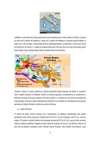 4
Jutlândia é a península da Europa setentrional, que se estende para o norte, desde o rio Eider. Limita-se
ao norte com o estreito de Skagerrak, a leste com o estreito de Kattegat e o pequeno canal de Baelt e a
oeste com o mar do Norte. Compreende parte de Schleswig-Holstein, na Alemanha, e toda a terra firme
da Dinamarca. No século V, a região foi ocupada pelos jutos, tribo que deu seu nome à península, pouco
tempo depois, foram expulsos pelos vikings, ancestrais dos atuais daneses.
Durante o século III, godos, alamanos e francos penetraram pelas fronteiras. No século V, ocuparam
todo o Império Romano do Ocidente. Durante os séculos seguintes, converteram-se ao cristianismo e
definiram as bases da Europa medieval. No final do século V, o término de uma série de processos de
longa duração, entre eles o grave deslocamento econômico e as invasões e os assentamentos dos povos
germanos no Império Romano, transformou a face da Europa.
a) Império Romano
O cenário do poder romano começa com a governancia da república caracterizado pelo regime
republicano como forma de governo. Estende-se de 510 a.C., fim da monarquia, até 27 a.C., início do
Império. É durante o período histórico da monarquia romana (de 753 a 510 a.C.) que se narra enumera
lendas e histórias simbólicas. Segundo a lenda, Roma foi fundada em 753 a.C. por Rômulo e Remo. Os
sete reis do período monárquico foram: Rômulo, Numa Pompílio, Túlio Hostílio, Anco Márcio, Lúcio
 