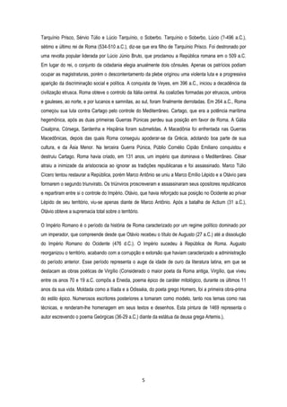 5
Tarquínio Prisco, Sérvio Túlio e Lúcio Tarquínio, o Soberbo. Tarquínio o Soberbo, Lúcio (?-496 a.C.),
sétimo e último rei de Roma (534-510 a.C.), diz-se que era filho de Tarquínio Prisco. Foi destronado por
uma revolta popular liderada por Lúcio Júnio Bruto, que proclamou a República romana em o 509 a.C.
Em lugar do rei, o conjunto da cidadania elegia anualmente dois cônsules. Apenas os patrícios podiam
ocupar as magistraturas, porém o descontentamento da plebe originou uma violenta luta e a progressiva
aparição da discriminação social e política. A conquista de Veyes, em 396 a.C., iniciou a decadência da
civilização etrusca. Roma obteve o controlo da Itália central. As coalizões formadas por etruscos, umbros
e gauleses, ao norte, e por lucanos e samnitas, ao sul, foram finalmente derrotadas. Em 264 a.C., Roma
começou sua luta contra Cartago pelo controle do Mediterrâneo. Cartago, que era a potência marítima
hegemônica, após as duas primeiras Guerras Púnicas perdeu sua posição em favor de Roma. A Gália
Cisalpina, Córsega, Sardenha e Hispânia foram submetidas. A Macedônia foi enfrentada nas Guerras
Macedônicas, depois das quais Roma conseguiu apoderar-se da Grécia, adotando boa parte de sua
cultura, e da Ásia Menor. Na terceira Guerra Púnica, Públio Cornélio Cipião Emiliano conquistou e
destruiu Cartago. Roma havia criado, em 131 anos, um império que dominava o Mediterrâneo. César
atraiu a inimizade da aristocracia ao ignorar as tradições republicanas e foi assassinado. Marco Túlio
Cícero tentou restaurar a República, porém Marco Antônio se uniu a Marco Emílio Lépido e a Otávio para
formarem o segundo triunvirato. Os triúnviros proscreveram e assassinaram seus opositores republicanos
e repartiram entre si o controle do Império. Otávio, que havia reforçado sua posição no Ocidente ao privar
Lépido de seu território, viu-se apenas diante de Marco Antônio. Após a batalha de Actium (31 a.C.),
Otávio obteve a supremacia total sobre o território.
O Império Romano é o período da história de Roma caracterizado por um regime político dominado por
um imperador, que compreende desde que Otávio recebeu o título de Augusto (27 a.C.) até a dissolução
do Império Romano do Ocidente (476 d.C.). O Império sucedeu à República de Roma. Augusto
reorganizou o território, acabando com a corrupção e extorsão que haviam caracterizado a administração
do período anterior. Esse período representa o auge da idade de ouro da literatura latina, em que se
destacam as obras poéticas de Virgílio (Considerado o maior poeta da Roma antiga, Virgílio, que viveu
entre os anos 70 e 19 a.C. compôs a Eneida, poema épico de caráter mitológico, durante os últimos 11
anos da sua vida. Moldada como a Ilíada e a Odisséia, do poeta grego Homero, foi a primeira obra-prima
do estilo épico. Numerosos escritores posteriores a tomaram como modelo, tanto nos temas como nas
técnicas, e renderam-lhe homenagem em seus textos e desenhos. Esta pintura de 1469 representa o
autor escrevendo o poema Geórgicas (36-29 a.C.) diante da estátua da deusa grega Artemis.),
 