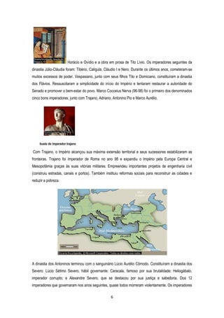 6
Horácio e Ovídio e a obra em prosa de Tito Lívio. Os imperadores seguintes da
dinastia Júlio-Cláudia foram: Tibério, Calígula, Cláudio I e Nero. Durante os últimos anos, cometeram-se
muitos excessos de poder. Vespasiano, junto com seus filhos Tito e Domiciano, constituíram a dinastia
dos Flávios. Ressuscitaram a simplicidade do início do Império e tentaram restaurar a autoridade do
Senado e promover o bem-estar do povo. Marco Cocceius Nerva (96-98) foi o primeiro dos denominados
cinco bons imperadores, junto com Trajano, Adriano, Antonino Pio e Marco Aurélio.
busto do imperador trajano
Com Trajano, o Império alcançou sua máxima extensão territorial e seus sucessores estabilizaram as
fronteiras. Trajano foi imperador de Roma no ano 98 e expandiu o Império pela Europa Central e
Mesopotâmia graças às suas vitórias militares. Empreendeu importantes projetos de engenharia civil
(construiu estradas, canais e portos). Também instituiu reformas sociais para reconstruir as cidades e
reduzir a pobreza.
A dinastia dos Antoninos terminou com o sanguinário Lúcio Aurélio Cômodo. Constituíram a dinastia dos
Severo: Lúcio Sétimo Severo, hábil governante; Caracala, famoso por sua brutalidade; Heliogábalo,
imperador corrupto; e Alexandre Severo, que se destacou por sua justiça e sabedoria. Dos 12
imperadores que governaram nos anos seguintes, quase todos morreram violentamente. Os imperadores
 