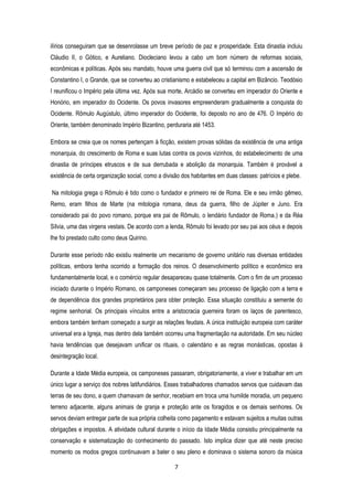7
ilírios conseguiram que se desenrolasse um breve período de paz e prosperidade. Esta dinastia incluiu
Cláudio II, o Gótico, e Aureliano. Diocleciano levou a cabo um bom número de reformas sociais,
econômicas e políticas. Após seu mandato, houve uma guerra civil que só terminou com a ascensão de
Constantino I, o Grande, que se converteu ao cristianismo e estabeleceu a capital em Bizâncio. Teodósio
I reunificou o Império pela última vez. Após sua morte, Arcádio se converteu em imperador do Oriente e
Honório, em imperador do Ocidente. Os povos invasores empreenderam gradualmente a conquista do
Ocidente. Rômulo Augústulo, último imperador do Ocidente, foi deposto no ano de 476. O Império do
Oriente, também denominado Império Bizantino, perduraria até 1453.
Embora se creia que os nomes pertençam à ficção, existem provas sólidas da existência de uma antiga
monarquia, do crescimento de Roma e suas lutas contra os povos vizinhos, do estabelecimento de uma
dinastia de príncipes etruscos e de sua derrubada e abolição da monarquia. Também é provável a
existência de certa organização social, como a divisão dos habitantes em duas classes: patrícios e plebe.
Na mitologia grega o Rômulo é tido como o fundador e primeiro rei de Roma. Ele e seu irmão gêmeo,
Remo, eram filhos de Marte (na mitologia romana, deus da guerra, filho de Júpiter e Juno. Era
considerado pai do povo romano, porque era pai de Rômulo, o lendário fundador de Roma.) e da Réa
Sílvia, uma das virgens vestais. De acordo com a lenda, Rômulo foi levado por seu pai aos céus e depois
lhe foi prestado culto como deus Quirino.
Durante esse período não existiu realmente um mecanismo de governo unitário nas diversas entidades
políticas, embora tenha ocorrido a formação dos reinos. O desenvolvimento político e econômico era
fundamentalmente local, e o comércio regular desapareceu quase totalmente. Com o fim de um processo
iniciado durante o Império Romano, os camponeses começaram seu processo de ligação com a terra e
de dependência dos grandes proprietários para obter proteção. Essa situação constituiu a semente do
regime senhorial. Os principais vínculos entre a aristocracia guerreira foram os laços de parentesco,
embora também tenham começado a surgir as relações feudais. A única instituição europeia com caráter
universal era a Igreja, mas dentro dela também ocorreu uma fragmentação na autoridade. Em seu núcleo
havia tendências que desejavam unificar os rituais, o calendário e as regras monásticas, opostas à
desintegração local.
Durante a Idade Média europeia, os camponeses passaram, obrigatoriamente, a viver e trabalhar em um
único lugar a serviço dos nobres latifundiários. Esses trabalhadores chamados servos que cuidavam das
terras de seu dono, a quem chamavam de senhor, recebiam em troca uma humilde moradia, um pequeno
terreno adjacente, alguns animais de granja e proteção ante os foragidos e os demais senhores. Os
servos deviam entregar parte de sua própria colheita como pagamento e estavam sujeitos a muitas outras
obrigações e impostos. A atividade cultural durante o início da Idade Média consistiu principalmente na
conservação e sistematização do conhecimento do passado. Isto implica dizer que até neste preciso
momento os modos gregos continuavam a bater o seu pleno e dominava o sistema sonoro da música
 