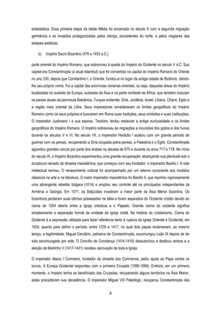 8
eclesiástica. Essa primeira etapa da Idade Média foi encerrada no século X com a segunda migração
germânica e as invasões protagonizadas pelos vikings, procedentes do norte, e pelos magiares das
estepes asiáticas.
b) Império Sacro Bizantino (476 a 1453 a.C.)
parte oriental do Império Romano, que sobreviveu à queda do Império do Ocidente no século V d.C. Sua
capital era Constantinopla (a atual Istambul) que foi convertida na capital do Império Romano do Oriente
no ano 330, depois que Constantino I, o Grande, fundou-a no lugar da antiga cidade de Bizâncio, dando-
lhe seu próprio nome. Foi a capital das províncias romanas orientais, ou seja, daquelas áreas do Império
localizadas no sudeste de Europa, sudoeste da Ásia e na parte nordeste de África, que também incluíam
os países atuais da península Balcânica, Turquia ocidental, Síria, Jordânia, Israel, Líbano, Chipre, Egito e
a região mais oriental da Líbia. Seus imperadores consideraram os limites geográficos do Império
Romano como os seus próprios e buscaram em Roma suas tradições, seus símbolos e suas instituições.
O imperador Justiniano I e sua esposa, Teodora, tentou restaurar a antiga suntuosidade e os limites
geográficos do Império Romano. O Império sobreviveu às migrações e incursões dos godos e dos hunos
durante os séculos V e VI. No século VII, o imperador Heráclio I acabou com um grande período de
guerras com os persas, recuperando a Síria ocupada pelos persas, a Palestina e o Egito. Constantinopla
agüentou grandes cercos por parte dos árabes na década de 670 e durante os anos 717 e 718. No início
do século IX, o Império Bizantino experimentou uma grande recuperação, alcançando sua plenitude sob o
duradouro reinado da dinastia macedônica, que começou com seu fundador, o imperador Basílio I. A vida
intelectual reviveu. O renascimento cultural foi acompanhado por um retorno consciente aos modelos
clássicos na arte e na literatura. O maior imperador macedônico foi Basílio II, que reprimiu vigorosamente
uma abrangente rebelião búlgara (1014) e ampliou seu controle até os principados independentes da
Armênia e Geórgia. Em 1071, os Seljúcidas invadiram a maior parte da Ásia Menor bizantina. Os
bizantinos perderam suas últimas possessões na Itália e foram separados do Ocidente cristão devido ao
cisma de 1054 aberto entre a Igreja ortodoxa e o Papado. Grande cisma do ocidente significa
simplesmente a separação formal da unidade da igreja cristã. Na história do cristianismo, Cisma do
Ocidente é a expressão utilizada para fazer referência tanto à ruptura da Igreja Oriental e Ocidental, em
1054, quanto para definir o período, entre 1378 e 1417, no qual dois papas reclamavam, ao mesmo
tempo, a legitimidade. Miguel Cerulário, patriarca de Constantinopla, excomungou Leão IX depois de ter
sido excomungado por este. O Concílio de Constança (1414-1418) desautorizou e destituiu ambos e a
eleição de Martinho V (1417-1431) recebeu aprovação de toda a Igreja.
O imperador Aleixo I Comneno, fundador da dinastia dos Comnenos, pediu ajuda ao Papa contra os
turcos. A Europa Ocidental respondeu com a primeira Cruzada (1096-1099). Embora, em um primeiro
momento, o Império tenha se beneficiado das Cruzadas, recuperando alguns territórios na Ásia Menor,
estas precipitaram sua decadência. O imperador Miguel VIII Paleólogo, recuperou Constantinopla das
 