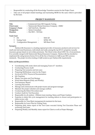  Responsible for conducting all the Knowledge Transition session for the Project Team.
 Take care of all project related meetings and marinating MOM for the same which is provided
by the team.
PROJECT HANDLED
Title : Commercial Lines ISO Upgrade Testing
Client name : Nationwide Mutual Insurance Company - HMIC
Company’s Name : L&T InfoTech., Mumbai
Designation : Senior Consultant
Duration : Dec'2013 – Till Date
Tools Used
 OS - WIN XP.
 Testing Tools - MTM, TFS
 Configuration Management - MS Share Point
Synopsis:
Harleysville Insurance is a leading regional provider of insurance products and services for
small and mid-sized businesses, individuals and ranks among the top 60 U.S. property/casualty
insurance groups based on net written premiums. The Client writes about USD 1 bn. of net premium.
It is currently merged with Nationwide Mutual Insurance Company. Harleysville has decided to
implement the rating factors/forms/UI in all the line of business in AQS as per ISO currency
standards. The project involves testing of AQS system as per Harleysville requirements.
Roles and Responsibilities:
• Coordinating with onsite client and managing Team of 7 members.
• Conducting Process Audit
• Preparing Test scenarios and test cases
• Preparing MAP(release wise) for the Project
• Involved in STLC Process & Documentation
• QA Timelines
• Master Test plans and Test Strategy
• Work Status Reports (Daily and Weekly)
• Test Summary Report
• Learning Documents
• Manage and communicate with project teams and program manager
• Maintain the project schedule and manage conflicts.
• Conducting the Defect Prevention meet
• Conduct Audit for Test Execution
• Responsible for all onshore - Offshore team meeting, Status and Project Updates.
• Expertise in defect life cycle management for tracking defects to closure and participation in
defect review calls
• Responsible for Time Sheet management & maintain for the team.
• Responsible for Leave Plan for Testing Team.
• Preparing daily status report of the Test Cases executed during Test Execution Phase and
reviewing Test Cases.
• Preparing Weekly and Monthly status report for Client as well as Project Manager.
 
