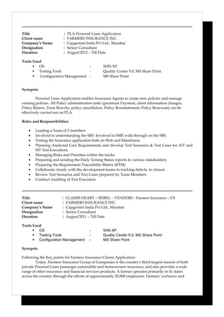 Title : PLA-Personal Lines Application
Client name : FARMERS INSURANCE INC.
Company’s Name : Capgemini India Pvt Ltd., Mumbai
Designation : Senior Consultant
Duration : August'2012 – Till Date
Tools Used
 OS - WIN XP.
 Testing Tools - Quality Center 9.0, MS Share Point
 Configuration Management - MS Share Point
Synopsis:
Personal Lines Application enables Insurance Agents to create new policies and manage
existing policies. All Policy administration tasks (premium Payment, client information changes,
Policy Renew, Term Rewrite, policy cancellation, Policy Reinstatement, Policy Renewals) can be
effectively carried out on PLA.
Roles and Responsibilities:
• Leading a Team of 5 members
• Involved in understanding the SRS. Involved in SME walk through on the SRS.
• Testing the Insurance application both on Web and Mainframe.
• Planning Analyzed User Requirements and develop Test Scenarios & Test Cases for AIT and
SIT Test Executions
• Managing Risks and Priorities within the tracks
• Preparing and sending the Daily Testing Status reports to various stakeholders
• Preparing the Requirement Traceability Matrix (RTM)
• Collaborate closely with the development teams in tracking defects, to closure
• Review Test Scenarios and Test Cases prepared by Team Members
• Conduct Auditing of Test Execution
Title : CLAIMS HEART – SEIBEL – VENDORS - Farmers Insurance - US
Client name : FARMERS INSURANCE INC.
Company’s Name : Capgemini India Pvt Ltd., Mumbai
Designation : Senior Consultant
Duration : August'2011 – Till Date
Tools Used
 OS - WIN XP.
 Testing Tools - Quality Center 9.0, MS Share Point
 Configuration Management - MS Share Point
Synopsis
Following the Key points for Farmers Insurance Claims Application:
Today, Farmers Insurance Group of Companies is the country's third-largest insurer of both
private Personal Lines passenger automobile and homeowners insurance, and also provides a wide
range of other insurance and financial services products. A farmer operates primarily in 41 states
across the country through the efforts of approximately 20,000 employees. Farmers’ exclusive and
 