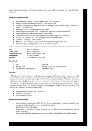 independent agents, along with Farmers employees, are responsible for servicing more than 15 million
customers.
Roles and Responsibilities:
 Team Lead for Multiple Testing Tracks – AIT & Data Migration
 Testing the Insurance Domain Siebel 8.0 CRM Application
 Planning Analyzed User Requirements and develop Test Scenarios & Test Cases for AIT
and SIT Test Executions
 Managing Risks and Priorities within the tracks
 Preparing and sending the Daily Testing Status reports to various stakeholders
 Preparing the Requirement Traceability Matrix (RTM)
 Collaborate closely with the development teams in tracking defects, to closure
 Review Test Scenarios and Test Cases prepared by Team Members
 Conduct Auditing of Test Execution
 Motivate Team Members to achieve maximum productivity from the team
 Ability to organize and priorities work in an effective manner
Title : MSA – One shield
Client name : MSA – One shield
Company’s Name : Wipro Technologies, Pune
Designation : Sr. Test Engineer
Duration : December'2009 - July'2011
Tools Used
 OS - WIN XP.
 Testing Tools - Quality Center 9.0, MS Share Point
 Configuration Management - MS Share Point
Synopsis
MSA (Main Street America) is a leading insurance company in America which is spread across 18
states with its service under the insurance domain with both commercial and personal lines. This
project is based on personal lines where we are supposed to develop customized insurance
applications for both Home and Auto line of businesses across all the 11 states that the MSA is
spread across based on the requirements specific to the state. The application is developed using a
complex dynamic Meta-Data oriented designer called Drag-On Designer which is developed as a
product by One Shield, a client concern of MSA.
 Personal Lines is divided into Two LOB’s
 Personal Automobile
 Personal Home owners
Roles and Responsibilities:
 Understanding requirements (BRD, FS, and Design specification), preparation of high level
strategy as well as detailed strategy plan and estimation.
 Worked as an Acting Test Lead
 Preparation of scenarios, test case design & review. Test data preparation, execution &
defect reporting.
 Preparation of Daily test execution progress report & updating of req. traceability matrix
 