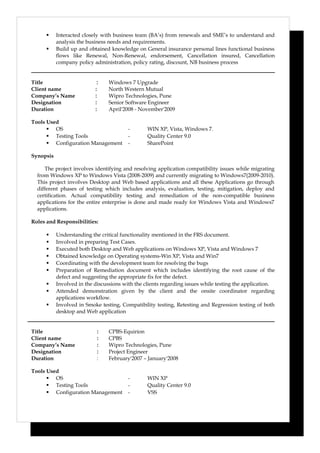  Interacted closely with business team (BA’s) from renewals and SME’s to understand and
analysis the business needs and requirements.
 Build up and obtained knowledge on General insurance personal lines functional business
flows like Renewal, Non-Renewal, endorsement, Cancellation insured, Cancellation
company policy administration, policy rating, discount, NB business process
Title : Windows 7 Upgrade
Client name : North Western Mutual
Company’s Name : Wipro Technologies, Pune
Designation : Senior Software Engineer
Duration : April'2008 - November'2009
Tools Used
 OS - WIN XP, Vista, Windows 7.
 Testing Tools - Quality Center 9.0
 Configuration Management - SharePoint
Synopsis
The project involves identifying and resolving application compatibility issues while migrating
from Windows XP to Windows Vista (2008-2009) and currently migrating to Windows7(2009-2010).
This project involves Desktop and Web based applications and all these Applications go through
different phases of testing which includes analysis, evaluation, testing, mitigation, deploy and
certification. Actual compatibility testing and remediation of the non-compatible business
applications for the entire enterprise is done and made ready for Windows Vista and Windows7
applications.
Roles and Responsibilities:
 Understanding the critical functionality mentioned in the FRS document.
 Involved in preparing Test Cases.
 Executed both Desktop and Web applications on Windows XP, Vista and Windows 7
 Obtained knowledge on Operating systems-Win XP, Vista and Win7
 Coordinating with the development team for resolving the bugs
 Preparation of Remediation document which includes identifying the root cause of the
defect and suggesting the appropriate fix for the defect.
 Involved in the discussions with the clients regarding issues while testing the application.
 Attended demonstration given by the client and the onsite coordinator regarding
applications workflow.
 Involved in Smoke testing, Compatibility testing, Retesting and Regression testing of both
desktop and Web application
Title : CPBS-Equirion
Client name : CPBS
Company’s Name : Wipro Technologies, Pune
Designation : Project Engineer
Duration : February'2007 – January'2008
Tools Used
 OS - WIN XP
 Testing Tools - Quality Center 9.0
 Configuration Management - VSS
 