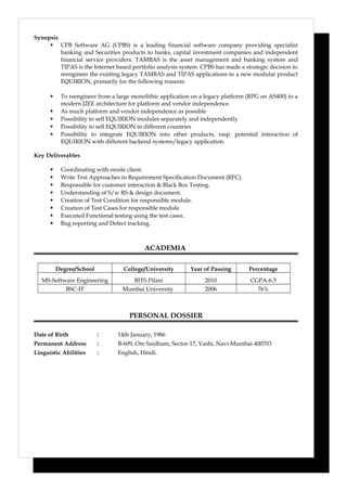 Synopsis
 CPB Software AG (CPBS) is a leading financial software company providing specialist
banking and Securities products to banks, capital investment companies and independent
financial service providers. TAMBAS is the asset management and banking system and
TIPAS is the Internet based portfolio analysis system. CPBS has made a strategic decision to
reengineer the existing legacy TAMBAS and TIPAS applications to a new modular product
EQUIRION, primarily for the following reasons:
 To reengineer from a large monolithic application on a legacy platform (RPG on AS400) to a
modern J2EE architecture for platform and vendor independence.
 As much platform and vendor independence as possible
 Possibility to sell EQUIRION modules separately and independently
 Possibility to sell EQUIRION in different countries
 Possibility to integrate EQUIRION into other products, rasp. potential interaction of
EQUIRION with different backend systems/legacy application.
Key Deliverables
 Coordinating with onsite client.
 Write Test Approaches in Requirement Specification Document (RFC).
 Responsible for customer interaction & Black Box Testing.
 Understanding of S/w RS & design document.
 Creation of Test Condition for responsible module.
 Creation of Test Cases for responsible module
 Executed Functional testing using the test cases.
 Bug reporting and Defect tracking.
ACADEMIA
Degree/School College/University Year of Passing Percentage
MS-Software Engineering BITS Pilani 2010 CGPA-6.5
BSC-IT Mumbai University 2006 76%
PERSONAL DOSSIER
Date of Birth : 14th January, 1986
Permanent Address : B-609, Om Saidham, Sector-17, Vashi, Navi Mumbai-400703
Linguistic Abilities : English, Hindi.
 