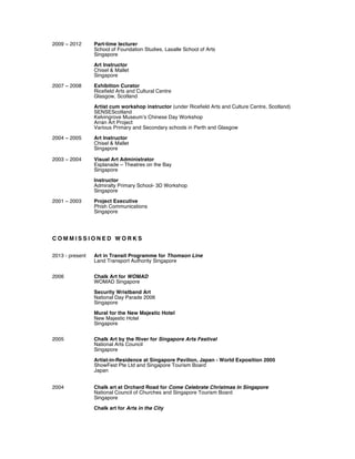 2009 ~ 2012 Part-time lecturer
School of Foundation Studies, Lasalle School of Arts
Singapore
Art Instructor
Chisel & Mallet
Singapore
2007 ~ 2008 Exhibition Curator
Ricefield Arts and Cultural Centre
Glasgow, Scotland
Artist cum workshop instructor (under Ricefield Arts and Culture Centre, Scotland)
SENSEScotland
Kelvingrove Museum’s Chinese Day Workshop
Arran Art Project
Various Primary and Secondary schools in Perth and Glasgow
2004 ~ 2005 Art Instructor
Chisel & Mallet
Singapore
2003 ~ 2004 Visual Art Administrator
Esplanade – Theatres on the Bay
Singapore
Instructor
Admiralty Primary School- 3D Workshop
Singapore
2001 ~ 2003 Project Executive
Phish Communications
Singapore
C O M M I S S I O N E D W O R K S
2013 - present Art in Transit Programme for Thomson Line
Land Transport Authority Singapore
2006 Chalk Art for WOMAD
WOMAD Singapore
Security Wristband Art
National Day Parade 2006
Singapore
Mural for the New Majestic Hotel
New Majestic Hotel
Singapore
2005 Chalk Art by the River for Singapore Arts Festival
National Arts Council
Singapore
Artist-in-Residence at Singapore Pavilion, Japan - World Exposition 2005
ShowFest Pte Ltd and Singapore Tourism Board
Japan
2004 Chalk art at Orchard Road for Come Celebrate Christmas In Singapore
National Council of Churches and Singapore Tourism Board
Singapore
Chalk art for Arts in the City
 