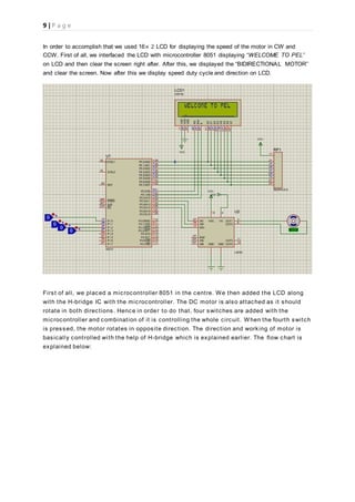 9 | P a g e
In order to accomplish that we used 16× 2 LCD for displaying the speed of the motor in CW and
CCW. First of all, we interfaced the LCD with microcontroller 8051 displaying “WELCOME TO PEL’’
on LCD and then clear the screen right after. After this, we displayed the “BIDIRECTIONAL MOTOR’’
and clear the screen. Now after this we display speed duty cycle and direction on LCD.
First of all, we placed a microcontroller 8051 in the centre. We then added the LCD along
with the H-bridge IC with the microcontroller. The DC motor is also attached as it should
rotate in both directions. Hence in order to do that, four switches are added with the
microcontroller and combination of it is controlling the whole circuit. When the fourth switch
is pressed, the motor rotates in opposite direction. The direction and working of motor is
basically controlled with the help of H-bridge which is explained earlier. The flow chart is
explained below:
 