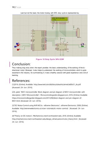 13 | P a g e
Last but not the least, the motor moving with 50% duty cycle is represented by:
Figure 12 Duty Cycle 50% CCW
Conclusion:
Thus making long story short, this report provides the basic understanding of the working of the bi-
directional motor. Moreover it also helps to understand the working of microcontrollers which is quite
essential in the industry. So summarising it, it was a healthy session with great experience and a lot of
learning.
References:
[1]2016. [Online]. Available: http://www.keil.com/dd/docs/datashts/atmel/at89s51_ds.pdf.
[Accessed: 24- Jun- 2016].
[2]S. patel, "8051 microcontroller Block diagram and pin diagram of 8051 microcontroller with
description. | 8051 Microcontroller", Microcontrollergarden.blogspot.com, 2016. [Online]. Available:
https://microcontrollergarden.blogspot.com/2013/08/block-diagram-and-pin-diagram-of-
8051.html. [Accessed: 24- Jun- 2016].
[3]"DC Motor Control using AVR MCUs - eXtreme Electronics", eXtreme Electronics, 2008. [Online].
Available: http://extremeelectronics.co.in/avr-tutorials/dc-motor-control/. [Accessed: 24- Jun-
2016].
[4]"Theory on DC motors", Mechatronics.mech.northwestern.edu, 2016. [Online]. Available:
http://mechatronics.mech.northwestern.edu/design_ref/actuators/motor_theory.html. [Accessed:
24- Jun- 2016].
 