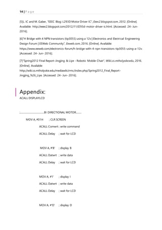 14 | P a g e
[5]L. IC and M. Gaber, "EEEC Blog: L293D Motor Driver IC", Eeec2.blogspot.com, 2012. [Online].
Available: http://eeec2.blogspot.com/2012/11/l293d-motor-driver-ic.html. [Accessed: 24- Jun-
2016].
[6]"H Bridge with 4 NPN transistors (tip3055) using a 12v | Electronics and Electrical Engineering
Design Forum | EEWeb Community", Eeweb.com, 2016. [Online]. Available:
https://www.eeweb.com/electronics-forum/h-bridge-with-4-npn-transistors-tip3055-using-a-12v.
[Accessed: 24- Jun- 2016].
[7]"Spring2012 Final Report-Jingjing & Liye - Robotic Mobile Chair", Wiki.cs.mtholyoke.edu, 2016.
[Online]. Available:
http://wiki.cs.mtholyoke.edu/mediawiki/rmc/index.php/Spring2012_Final_Report-
Jingjing_%26_Liye. [Accessed: 24- Jun- 2016].
Appendix:
ACALL DISPLAYLCD
;.......................................BI DIRECTIONAL MOTOR.........
MOV A, #01H ; CLR SCREEN
ACALL Comwrt ; write command
ACALL Delay ; wait for LCD
MOV A, #'B' ; display B
ACALL Datwrt ; write data
ACALL Delay ; wait for LCD
MOV A, #'I' ; display I
ACALL Datwrt ; write data
ACALL Delay ; wait for LCD
MOV A, #'D' ; display D
 