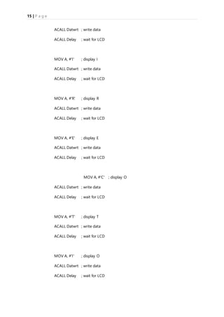 15 | P a g e
ACALL Datwrt ; write data
ACALL Delay ; wait for LCD
MOV A, #'I' ; display I
ACALL Datwrt ; write data
ACALL Delay ; wait for LCD
MOV A, #'R' ; display R
ACALL Datwrt ; write data
ACALL Delay ; wait for LCD
MOV A, #'E' ; display E
ACALL Datwrt ; write data
ACALL Delay ; wait for LCD
MOV A, #'C' ; display O
ACALL Datwrt ; write data
ACALL Delay ; wait for LCD
MOV A, #'T' ; display T
ACALL Datwrt ; write data
ACALL Delay ; wait for LCD
MOV A, #'I' ; display O
ACALL Datwrt ; write data
ACALL Delay ; wait for LCD
 