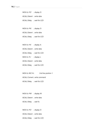 16 | P a g e
MOV A, #'O' ; display O
ACALL Datwrt ; write data
ACALL Delay ; wait for LCD
MOV A, #'N' ; display O
ACALL Datwrt ; write data
ACALL Delay ; wait for LCD
MOV A, #'A' ; display A
ACALL Datwrt ; write data
ACALL Delay ; wait for LCD
MOV A, #'L' ; display L
ACALL Datwrt ; write data
ACALL Delay ; wait for LCD
MOV A, #0C1H; 2nd line position 1
ACALL Comwrt ; write command
ACALL Delay ; wait for LCD
MOV A, #'M' ; display M
ACALL Datwrt ; write data
ACALL Delay ; wait fo
MOV A, #'O' ; display O
ACALL Datwrt ; write data
ACALL Delay ; wait for LCD
 