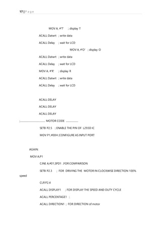 17 | P a g e
MOV A, #'T' ; display T
ACALL Datwrt ; write data
ACALL Delay ; wait for LCD
MOV A, #'O' ; display O
ACALL Datwrt ; write data
ACALL Delay ; wait for LCD
MOV A, #'R' ; display R
ACALL Datwrt ; write data
ACALL Delay ; wait for LCD
ACALL DELAY
ACALL DELAY
ACALL DELAY
;......................................... MOTOR CODE ....................
SETB P2.5 ; ENABLE THE PIN OF L293D IC
MOV P1,#00H ;CONFIGURE AS INPUT PORT
AGAIN:
MOV A,P1
CJNE A,#01,SPD1 ;FOR COMPARISON
SETB P2.3 ; FOR DRIVING THE MOTOR IN CLOCKWISE DIRECTION 100%
speed
CLR P2.4
ACALL DISPLAY1 ; FOR DISPLAY THE SPEED AND DUTY CYCLE
ACALL PERCENTAGE1 ;
ACALL DIRECTION1 ; FOR DIRECTION of motor
 