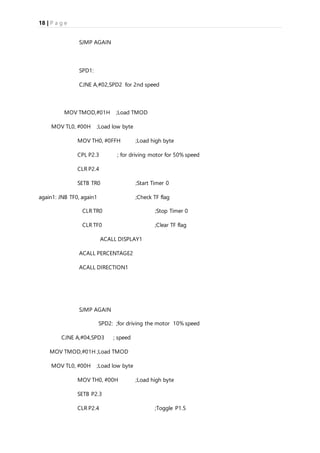 18 | P a g e
SJMP AGAIN
SPD1:
CJNE A,#02,SPD2 for 2nd speed
MOV TMOD,#01H ;Load TMOD
MOV TL0, #00H ;Load low byte
MOV TH0, #0FFH ;Load high byte
CPL P2.3 ; for driving motor for 50% speed
CLR P2.4
SETB TR0 ;Start Timer 0
again1: JNB TF0, again1 ;Check TF flag
CLR TR0 ;Stop Timer 0
CLR TF0 ;Clear TF flag
ACALL DISPLAY1
ACALL PERCENTAGE2
ACALL DIRECTION1
SJMP AGAIN
SPD2: ;for driving the motor 10% speed
CJNE A,#04,SPD3 ; speed
MOV TMOD,#01H ;Load TMOD
MOV TL0, #00H ;Load low byte
MOV TH0, #00H ;Load high byte
SETB P2.3
CLR P2.4 ;Toggle P1.5
 