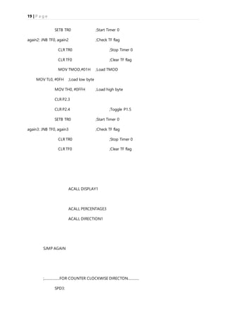19 | P a g e
SETB TR0 ;Start Timer 0
again2: JNB TF0, again2 ;Check TF flag
CLR TR0 ;Stop Timer 0
CLR TF0 ;Clear TF flag
MOV TMOD,#01H ;Load TMOD
MOV TL0, #0FH ;Load low byte
MOV TH0, #0FFH ;Load high byte
CLR P2.3
CLR P2.4 ;Toggle P1.5
SETB TR0 ;Start Timer 0
again3: JNB TF0, again3 ;Check TF flag
CLR TR0 ;Stop Timer 0
CLR TF0 ;Clear TF flag
ACALL DISPLAY1
ACALL PERCENTAGE3
ACALL DIRECTION1
SJMP AGAIN
;..................FOR COUNTER CLOCKWISE DIRECTON.............
SPD3:
 
