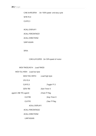 20 | P a g e
CJNE A,#09,SPD4 ;for 100% speed and duty cycle
SETB P2.4
CLR P2.3
ACALL DISPLAY1
ACALL PERCENTAGE1
ACALL DIRECTION2
SJMP AGAIN
SPD4:
CJNE A,#10,SPD5 ;for 50% speed of motor
MOV TMOD,#01H ;Load TMOD
MOV TL0, #00H ;Load low byte
MOV TH0, #0FFH ;Load high byte
CPL P2.4
CLR P2.3 ;Toggle P1.5
SETB TR0 ;Start Timer 0
again4: JNB TF0, again4 ;Check TF flag
CLR TR0 ;Stop Timer 0
CLR TF0 ;Clear TF flag
ACALL DISPLAY1
ACALL PERCENTAGE2
ACALL DIRECTION2
LJMP AGAIN
 
