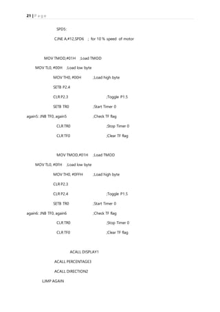 21 | P a g e
SPD5:
CJNE A,#12,SPD6 ; for 10 % speed of motor
MOV TMOD,#01H ;Load TMOD
MOV TL0, #00H ;Load low byte
MOV TH0, #00H ;Load high byte
SETB P2.4
CLR P2.3 ;Toggle P1.5
SETB TR0 ;Start Timer 0
again5: JNB TF0, again5 ;Check TF flag
CLR TR0 ;Stop Timer 0
CLR TF0 ;Clear TF flag
MOV TMOD,#01H ;Load TMOD
MOV TL0, #0FH ;Load low byte
MOV TH0, #0FFH ;Load high byte
CLR P2.3
CLR P2.4 ;Toggle P1.5
SETB TR0 ;Start Timer 0
again6: JNB TF0, again6 ;Check TF flag
CLR TR0 ;Stop Timer 0
CLR TF0 ;Clear TF flag
ACALL DISPLAY1
ACALL PERCENTAGE3
ACALL DIRECTION2
LJMP AGAIN
 