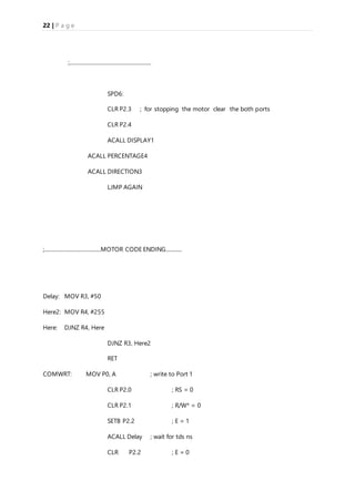 22 | P a g e
;.............................................................
SPD6:
CLR P2.3 ; for stopping the motor clear the both ports
CLR P2.4
ACALL DISPLAY1
ACALL PERCENTAGE4
ACALL DIRECTION3
LJMP AGAIN
;..........................................MOTOR CODE ENDING............
Delay: MOV R3, #50
Here2: MOV R4, #255
Here: DJNZ R4, Here
DJNZ R3, Here2
RET
COMWRT: MOV P0, A ; write to Port 1
CLR P2.0 ; RS = 0
CLR P2.1 ; R/W* = 0
SETB P2.2 ; E = 1
ACALL Delay ; wait for tds ns
CLR P2.2 ; E = 0
 