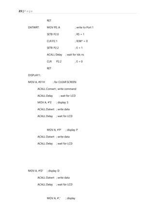 23 | P a g e
RET
DATWRT: MOV P0, A ; write to Port 1
SETB P2.0 ; RS = 1
CLR P2.1 ; R/W* = 0
SETB P2.2 ; E = 1
ACALL Delay ; wait for tds ns
CLR P2.2 ; E = 0
RET
DISPLAY1:
MOV A, #01H ; for CLEAR SCREEN
ACALL Comwrt ; write command
ACALL Delay ; wait for LCD
MOV A, #'S' ; display S
ACALL Datwrt ; write data
ACALL Delay ; wait for LCD
MOV A, #'P' ; display P
ACALL Datwrt ; write data
ACALL Delay ; wait for LCD
MOV A, #'D' ; display D
ACALL Datwrt ; write data
ACALL Delay ; wait for LCD
MOV A, #',' ; display
 
