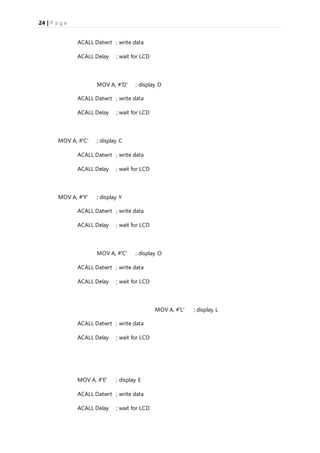 24 | P a g e
ACALL Datwrt ; write data
ACALL Delay ; wait for LCD
MOV A, #'D' ; display D
ACALL Datwrt ; write data
ACALL Delay ; wait for LCD
MOV A, #'C' ; display C
ACALL Datwrt ; write data
ACALL Delay ; wait for LCD
MOV A, #'Y' ; display Y
ACALL Datwrt ; write data
ACALL Delay ; wait for LCD
MOV A, #'C' ; display O
ACALL Datwrt ; write data
ACALL Delay ; wait for LCD
MOV A, #'L' ; display L
ACALL Datwrt ; write data
ACALL Delay ; wait for LCD
MOV A, #'E' ; display E
ACALL Datwrt ; write data
ACALL Delay ; wait for LCD
 