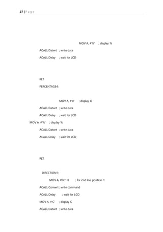 27 | P a g e
MOV A, #'%' ; display %
ACALL Datwrt ; write data
ACALL Delay ; wait for LCD
RET
PERCENTAGE4:
MOV A, #'0' ; display O
ACALL Datwrt ; write data
ACALL Delay ; wait for LCD
MOV A, #'%' ; display %
ACALL Datwrt ; write data
ACALL Delay ; wait for LCD
RET
DIRECTION1:
MOV A, #0C1H ; for 2nd line position 1
ACALL Comwrt ; write command
ACALL Delay ; wait for LCD
MOV A, #'C' ; display C
ACALL Datwrt ; write data
 