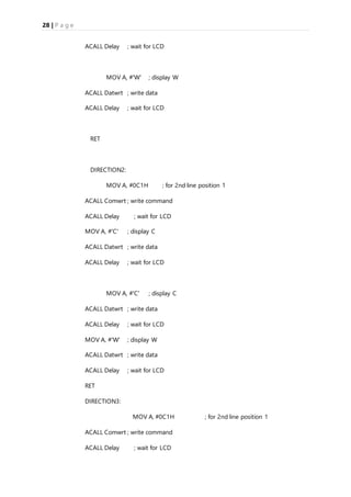 28 | P a g e
ACALL Delay ; wait for LCD
MOV A, #'W' ; display W
ACALL Datwrt ; write data
ACALL Delay ; wait for LCD
RET
DIRECTION2:
MOV A, #0C1H ; for 2nd line position 1
ACALL Comwrt ; write command
ACALL Delay ; wait for LCD
MOV A, #'C' ; display C
ACALL Datwrt ; write data
ACALL Delay ; wait for LCD
MOV A, #'C' ; display C
ACALL Datwrt ; write data
ACALL Delay ; wait for LCD
MOV A, #'W' ; display W
ACALL Datwrt ; write data
ACALL Delay ; wait for LCD
RET
DIRECTION3:
MOV A, #0C1H ; for 2nd line position 1
ACALL Comwrt ; write command
ACALL Delay ; wait for LCD
 