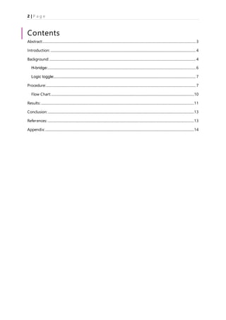 2 | P a g e
Contents
Abstract:...................................................................................................................................................................................3
Introduction: ..........................................................................................................................................................................4
Background: ...........................................................................................................................................................................4
H-bridge:.............................................................................................................................................................................6
Logic toggle:......................................................................................................................................................................7
Procedure:...............................................................................................................................................................................7
Flow Chart:.......................................................................................................................................................................10
Results:...................................................................................................................................................................................11
Conclusion: ...........................................................................................................................................................................13
References: ...........................................................................................................................................................................13
Appendix:..............................................................................................................................................................................14
 
